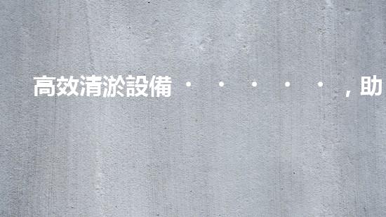 高效清淤設備，助力環(huán)保工程新篇章